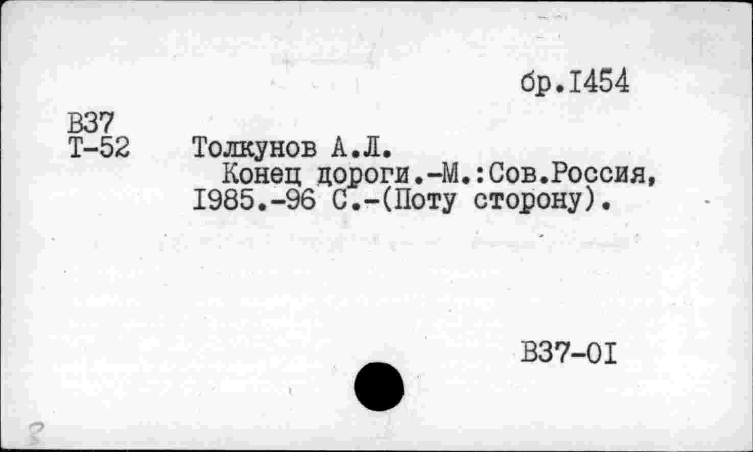 ﻿бр.1454
В37
Т-52 Толкунов А.Л.
Конец дороги.-М.:Сов.Россия, 1985.-96 С.-(Поту сторону).
В37-01